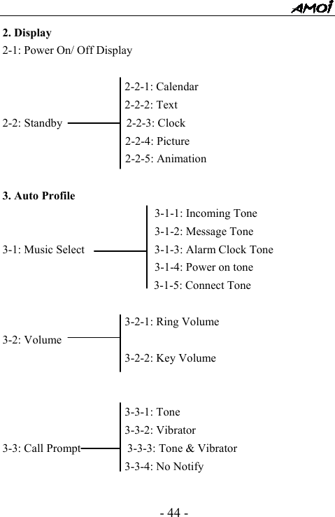  - 44 - 2. Display 2-1: Power On/ Off Display                       2-2-1: Calendar                      2-2-2: Text 2-2: Standby           2-2-3: Clock                      2-2-4: Picture                      2-2-5: Animation  3. Auto Profile                           3-1-1: Incoming Tone                           3-1-2: Message Tone 3-1: Music Select            3-1-3: Alarm Clock Tone                           3-1-4: Power on tone                           3-1-5: Connect Tone                       3-2-1: Ring Volume 3-2: Volume                      3-2-2: Key Volume                        3-3-1: Tone                                    3-3-2: Vibrator 3-3: Call Prompt        3-3-3: Tone &amp; Vibrator                      3-3-4: No Notify  