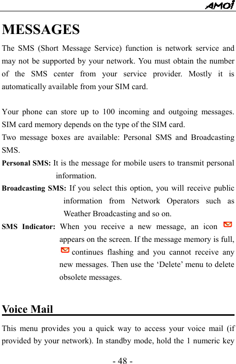  - 48 - MESSAGES    The SMS (Short Message Service) function is network service and may not be supported by your network. You must obtain the number of the SMS center from your service provider. Mostly it is automatically available from your SIM card.  Your phone can store up to 100 incoming and outgoing messages. SIM card memory depends on the type of the SIM card.   Two message boxes are available: Personal SMS and Broadcasting SMS. Personal SMS: It is the message for mobile users to transmit personal information. Broadcasting SMS: If you select this option, you will receive public information from Network Operators such as Weather Broadcasting and so on. SMS Indicator: When you receive a new message, an icon   appears on the screen. If the message memory is full, continues flashing and you cannot receive any new messages. Then use the &lsquo;Delete&rsquo; menu to delete obsolete messages.   Voice Mail                                    This menu provides you a quick way to access your voice mail (if provided by your network). In standby mode, hold the 1 numeric key 