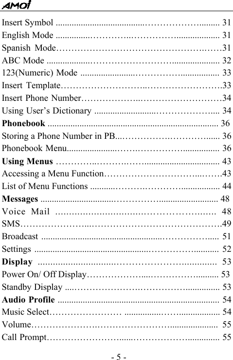  - 5 - Insert Symbol .......................................&hellip;&hellip;&hellip;&hellip;&hellip;&hellip;......... 31 English Mode ...............&hellip;&hellip;&hellip;&hellip;..&hellip;&hellip;&hellip;&hellip;&hellip;................... 31 Spanish Mode&hellip;&hellip;&hellip;&hellip;&hellip;&hellip;&hellip;&hellip;&hellip;&hellip;&hellip;&hellip;&hellip;&hellip;&hellip;&hellip;.&hellip;&hellip;31 ABC Mode ...................&hellip;&hellip;&hellip;&hellip;&hellip;&hellip;&hellip;&hellip;&hellip;..................... 32 123(Numeric) Mode ........................&hellip;&hellip;&hellip;&hellip;&hellip;................. 33 Insert Template&hellip;&hellip;&hellip;&hellip;&hellip;&hellip;&hellip;&hellip;&hellip;..&hellip;&hellip;&hellip;&hellip;&hellip;&hellip;&hellip;&hellip;.33 Insert Phone Number&hellip;&hellip;&hellip;&hellip;&hellip;&hellip;..&hellip;&hellip;&hellip;&hellip;&hellip;&hellip;&hellip;&hellip;&hellip;34 Using User&rsquo;s Dictionary ...........................&hellip;&hellip;&hellip;&hellip;&hellip;&hellip;.... 34 Phonebook ........................................................................... 36 Storing a Phone Number in PB...&hellip;&hellip;&hellip;&hellip;&hellip;.&hellip;&hellip;&hellip;&hellip;...... 36 Phonebook Menu......................&hellip;&hellip;.&hellip;&hellip;&hellip;&hellip;&hellip;................ 36 Using Menus &hellip;&hellip;&hellip;&hellip;..&hellip;&hellip;&hellip;.&hellip;&hellip;................................. 43 Accessing a Menu Function&hellip;&hellip;&hellip;&hellip;&hellip;&hellip;&hellip;&hellip;&hellip;&hellip;...&hellip;&hellip;.43 List of Menu Functions ...........&hellip;&hellip;&hellip;.&hellip;&hellip;&hellip;&hellip;................. 44 Messages ................................&hellip;&hellip;&hellip;&hellip;&hellip;.......................... 48 Voice Mail .................................&hellip;&hellip;&hellip;&hellip;&hellip;........ 48 SMS&hellip;&hellip;&hellip;&hellip;&hellip;&hellip;&hellip;...&hellip;&hellip;&hellip;&hellip;&hellip;&hellip;&hellip;&hellip;&hellip;&hellip;&hellip;&hellip;&hellip;&hellip;.49 Broadcast .....................................................&hellip;&hellip;&hellip;&hellip;&hellip;..... 51 Settings ..................................................&hellip;&hellip;&hellip;&hellip;&hellip;........... 52 Display  ...............................&hellip;&hellip;&hellip;&hellip;&hellip;&hellip;&hellip;.............. 53 Power On/ Off Display&hellip;&hellip;&hellip;&hellip;&hellip;&hellip;....&hellip;&hellip;&hellip;&hellip;&hellip;.......... 53 Standby Display ....&hellip;&hellip;&hellip;&hellip;&hellip;&hellip;&hellip;.&hellip;&hellip;&hellip;&hellip;&hellip;............... 53 Audio Profile ....................................................................... 54 Music Select&hellip;&hellip;&hellip;&hellip;&hellip;&hellip;&hellip;&hellip; ................&hellip;&hellip;.................. 54 Volume&hellip;&hellip;&hellip;&hellip;&hellip;&hellip;&hellip;.&hellip;&hellip;&hellip;&hellip;&hellip;&hellip;&hellip;&hellip;..................... 55 Call Prompt&hellip;&hellip;&hellip;&hellip;&hellip;&hellip;&hellip;&hellip;......&hellip;&hellip;&hellip;&hellip;&hellip;&hellip;.............. 55 
