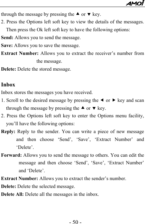  - 50 - through the message by pressing the c or d key. 2. Press the Options left soft key to view the details of the messages. Then press the Ok left soft key to have the following options:   Send: Allows you to send the message. Save: Allows you to save the message. Extract Number: Allows you to extract the receiver&rsquo;s number from the message. Delete: Delete the stored message.  Inbox  Inbox stores the messages you have received. 1. Scroll to the desired message by pressing the e or f key and scan through the message by pressing the c or d key. 2. Press the Options left soft key to enter the Options menu facility, you&rsquo;ll have the following options:   Reply:  Reply to the sender. You can write a piece of new message and then choose &lsquo;Send&rsquo;, &lsquo;Save&rsquo;, &lsquo;Extract Number&rsquo; and &lsquo;Delete&rsquo;. Forward: Allows you to send the message to others. You can edit the message and then choose &lsquo;Send&rsquo;, &lsquo;Save&rsquo;, &lsquo;Extract Number&rsquo; and &lsquo;Delete&rsquo;. Extract Number: Allows you to extract the sender&rsquo;s number. Delete: Delete the selected message. Delete All: Delete all the messages in the inbox.   