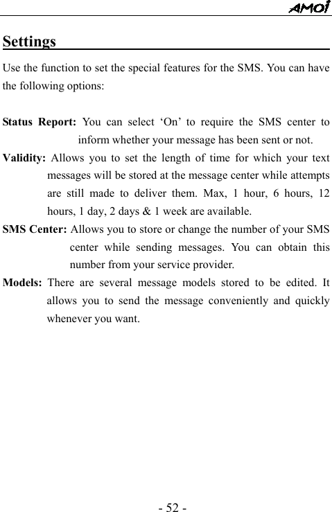  - 52 - Settings                                        Use the function to set the special features for the SMS. You can have the following options:    Status Report: You can select &lsquo;On&rsquo; to require the SMS center to inform whether your message has been sent or not. Validity: Allows you to set the length of time for which your text messages will be stored at the message center while attempts are still made to deliver them. Max, 1 hour, 6 hours, 12 hours, 1 day, 2 days &amp; 1 week are available. SMS Center: Allows you to store or change the number of your SMS center while sending messages. You can obtain this number from your service provider. Models: There are several message models stored to be edited. It allows you to send the message conveniently and quickly whenever you want.            