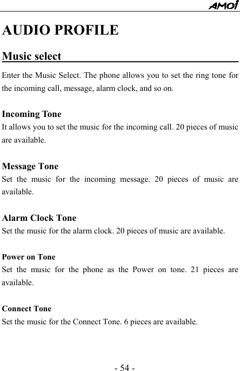  - 54 - AUDIO PROFILE Music select                                    Enter the Music Select. The phone allows you to set the ring tone for the incoming call, message, alarm clock, and so on.    Incoming Tone It allows you to set the music for the incoming call. 20 pieces of music are available.    Message Tone Set the music for the incoming message. 20 pieces of music are available.   Alarm Clock Tone Set the music for the alarm clock. 20 pieces of music are available.  Power on Tone Set the music for the phone as the Power on tone. 21 pieces are available.  Connect Tone Set the music for the Connect Tone. 6 pieces are available.   