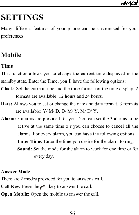  - 56 - SETTINGS Many different features of your phone can be customized for your preferences.  Mobile                                          Time  This function allows you to change the current time displayed in the standby state. Enter the Time, you&rsquo;ll have the following options: Clock: Set the current time and the time format for the time display. 2 formats are available: 12 hours and 24 hours. Date: Allows you to set or change the date and date format. 3 formats are available: Y/ M/ D, D/ M/ Y, M/ D/ Y. Alarm: 3 alarms are provided for you. You can set the 3 alarms to be active at the same time o r you can choose to cancel all the alarms. For every alarm, you can have the following options: Enter Time: Enter the time you desire for the alarm to ring.   Sound: Set the mode for the alarm to work for one time or for every day.  Answer Mode There are 2 modes provided for you to answer a call. Call Key: Press the        key to answer the call. Open Mobile: Open the mobile to answer the call.  