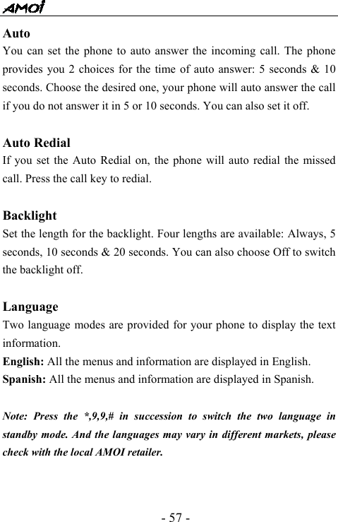  - 57 - Auto You can set the phone to auto answer the incoming call. The phone provides you 2 choices for the time of auto answer: 5 seconds &amp; 10 seconds. Choose the desired one, your phone will auto answer the call if you do not answer it in 5 or 10 seconds. You can also set it off.  Auto Redial If you set the Auto Redial on, the phone will auto redial the missed call. Press the call key to redial.  Backlight Set the length for the backlight. Four lengths are available: Always, 5 seconds, 10 seconds &amp; 20 seconds. You can also choose Off to switch the backlight off.  Language Two language modes are provided for your phone to display the text information.  English: All the menus and information are displayed in English.   Spanish: All the menus and information are displayed in Spanish.  Note: Press the *,9,9,# in succession to switch the two language in standby mode. And the languages may vary in different markets, please check with the local AMOI retailer.   