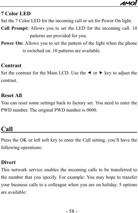  - 58 - 7 Color LED Set the 7 Color LED for the incoming call or set for Power On light. Call Prompt: Allows you to set the LED for the incoming call. 10 patterns are provided for you. Power On: Allows you to set the pattern of the light when the phone is switched on. 10 patterns are available.    Contrast Set the contrast for the Main LCD. Use the e or f key to adjust the contrast.  Reset All You can reset some settings back to factory set. You need to enter the PWD number. The original PWD number is 0000.  Call                                           Press the OK or left soft key to enter the Call setting, you&rsquo;ll have the following operations:  Divert This network service enables the incoming calls to be transferred to the number that you specify. For example: You may hope to transfer your business calls to a colleague when you are on holiday. 5 options are available:  