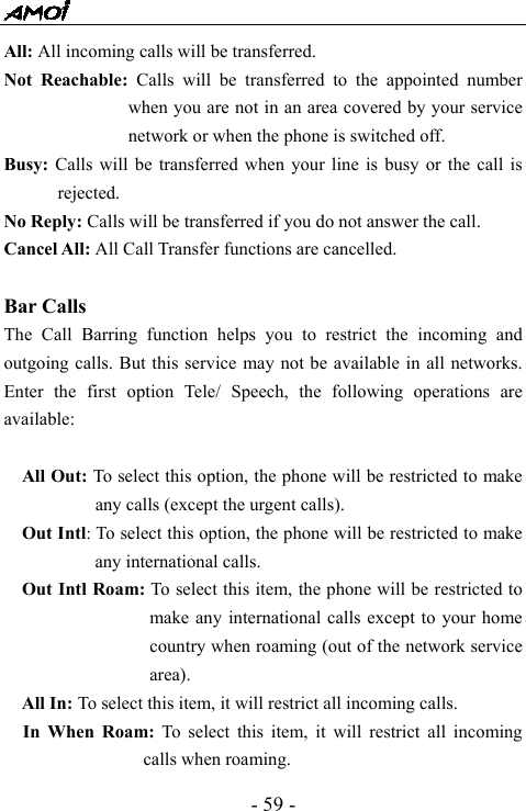  - 59 - All: All incoming calls will be transferred. Not Reachable: Calls will be transferred to the appointed number when you are not in an area covered by your service network or when the phone is switched off. Busy:  Calls will be transferred when your line is busy or the call is rejected. No Reply: Calls will be transferred if you do not answer the call. Cancel All: All Call Transfer functions are cancelled.  Bar Calls The Call Barring function helps you to restrict the incoming and outgoing calls. But this service may not be available in all networks. Enter the first option Tele/ Speech, the following operations are available:  All Out: To select this option, the phone will be restricted to make any calls (except the urgent calls).   Out Intl: To select this option, the phone will be restricted to make any international calls. Out Intl Roam: To select this item, the phone will be restricted to make any international calls except to your home country when roaming (out of the network service area). All In: To select this item, it will restrict all incoming calls. In When Roam: To select this item, it will restrict all incoming calls when roaming. 