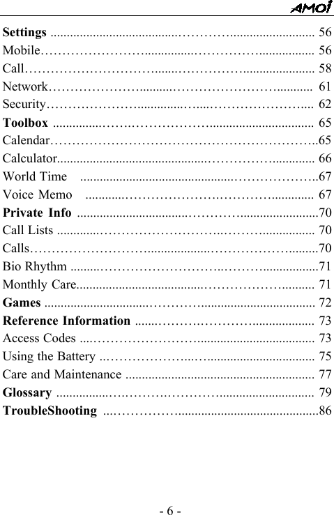  - 6 - Settings .......................................&hellip;&hellip;&hellip;&hellip;.......................... 56 Mobile&hellip;&hellip;&hellip;&hellip;&hellip;&hellip;&hellip;&hellip;...............&hellip;&hellip;&hellip;&hellip;&hellip;................. 56 Call&hellip;&hellip;&hellip;&hellip;&hellip;&hellip;&hellip;&hellip;&hellip;&hellip;.......&hellip;&hellip;&hellip;&hellip;&hellip;...................... 58 Network&hellip;&hellip;&hellip;&hellip;&hellip;&hellip;&hellip;..........&hellip;&hellip;&hellip;&hellip;&hellip;&hellip;&hellip;&hellip;........... 61 Security&hellip;&hellip;&hellip;&hellip;&hellip;&hellip;&hellip;..............&hellip;....&hellip;&hellip;&hellip;&hellip;&hellip;&hellip;&hellip;.... 62 Toolbox ...............&hellip;&hellip;.&hellip;&hellip;&hellip;&hellip;&hellip;&hellip;................................ 65 Calendar&hellip;&hellip;&hellip;&hellip;&hellip;&hellip;&hellip;&hellip;&hellip;&hellip;&hellip;&hellip;&hellip;&hellip;&hellip;&hellip;&hellip;&hellip;&hellip;&hellip;..65Calculator..............................................&hellip;&hellip;&hellip;&hellip;&hellip;............. 66 World Time  ...............................................&hellip;&hellip;&hellip;&hellip;&hellip;&hellip;..67 Voice Memo  ............&hellip;&hellip;&hellip;&hellip;&hellip;&hellip;&hellip;.&hellip;&hellip;&hellip;&hellip;............. 67 Private Info ..................................&hellip;&hellip;&hellip;&hellip;........................70 Call Lists .............&hellip;&hellip;&hellip;&hellip;&hellip;&hellip;&hellip;&hellip;&hellip;..&hellip;&hellip;&hellip;................ 70 Calls&hellip;&hellip;&hellip;&hellip;&hellip;&hellip;&hellip;&hellip;&hellip;...................&hellip;&hellip;&hellip;&hellip;&hellip;&hellip;.........70 Bio Rhythm .........&hellip;&hellip;&hellip;&hellip;&hellip;&hellip;&hellip;&hellip;&hellip;..&hellip;&hellip;&hellip;.................71 Monthly Care.......................................&hellip;&hellip;&hellip;&hellip;&hellip;&hellip;.......... 71 Games ................................&hellip;&hellip;&hellip;&hellip;................................... 72 Reference Information .......&hellip;&hellip;&hellip;.&hellip;&hellip;&hellip;&hellip;................... 73 Access Codes ....&hellip;&hellip;&hellip;&hellip;&hellip;&hellip;&hellip;&hellip;.................................... 73 Using the Battery ..&hellip;&hellip;&hellip;&hellip;&hellip;&hellip;...&hellip;................................. 75 Care and Maintenance .......................................................... 77 Glossary ................&hellip;.&hellip;&hellip;&hellip;.&hellip;&hellip;&hellip;&hellip;............................. 79 TroubleShooting  ...&hellip;&hellip;&hellip;&hellip;&hellip;...........................................86       