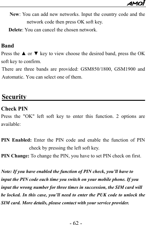  - 62 - New: You can add new networks. Input the country code and the network code then press OK soft key. Delete: You can cancel the chosen network.  Band     Press the ▲ or ▼ key to view choose the desired band, press the OK soft key to confirm. There are three bands are provided: GSM850/1800, GSM1900 and Automatic. You can select one of them.    Security                                          Check PIN Press the "OK" left soft key to enter this function. 2 options are available:   PIN Enabled: Enter the PIN code and enable the function of PIN check by pressing the left soft key. PIN Change: To change the PIN, you have to set PIN check on first.  Note: If you have enabled the function of PIN check, you&rsquo;ll have to   input the PIN code each time you switch on your mobile phone. If you   input the wrong number for three times in succession, the SIM card will   be locked. In this case, you&rsquo;ll need to enter the PUK code to unlock the SIM card. More details, please contact with your service provider.  