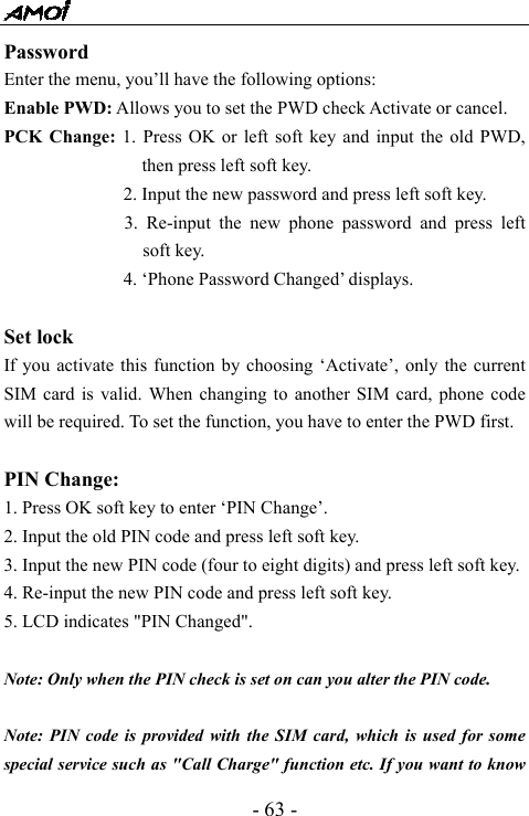 - 63 - Password  Enter the menu, you&rsquo;ll have the following options: Enable PWD: Allows you to set the PWD check Activate or cancel. PCK Change: 1. Press OK or left soft key and input the old PWD, then press left soft key. 2. Input the new password and press left soft key. 3. Re-input the new phone password and press left soft key. 4. &lsquo;Phone Password Changed&rsquo; displays.  Set lock If you activate this function by choosing &lsquo;Activate&rsquo;, only the current SIM card is valid. When changing to another SIM card, phone code will be required. To set the function, you have to enter the PWD first.  PIN Change: 1. Press OK soft key to enter &lsquo;PIN Change&rsquo;. 2. Input the old PIN code and press left soft key. 3. Input the new PIN code (four to eight digits) and press left soft key. 4. Re-input the new PIN code and press left soft key. 5. LCD indicates "PIN Changed".   Note: Only when the PIN check is set on can you alter the PIN code.  Note: PIN code is provided with the SIM card, which is used for some special service such as "Call Charge" function etc. If you want to know 