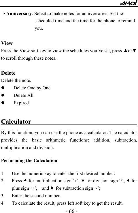  - 66 - &bull; Anniversary: Select to make notes for anniversaries. Set the scheduled time and the time for the phone to remind you.   View Press the View soft key to view the schedules you&rsquo;ve set, press ▲or▼ to scroll through these notes.  Delete Delete the note. z Delete One by One z Delete All z Expired  Calculator                           By this function, you can use the phone as a calculator. The calculator provides the basic arithmetic functions: addition, subtraction, multiplication and division.  Performing the Calculation  1. Use the numeric key to enter the first desired number. 2. Press c for multiplication sign &lsquo;x&rsquo;, d for division sign &lsquo;/&rsquo;, e for plus sign &lsquo;+&rsquo;,    and f for subtraction sign &lsquo;-&rsquo;; 3. Enter the second number. 4. To calculate the result, press left soft key to get the result.   