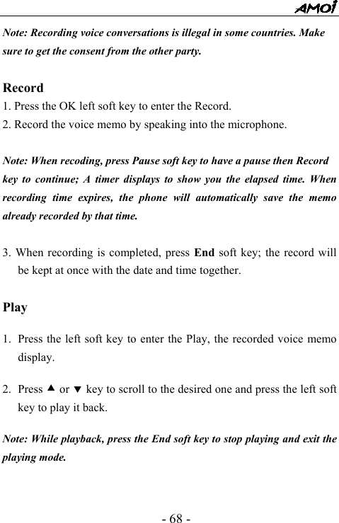  - 68 - Note: Recording voice conversations is illegal in some countries. Make sure to get the consent from the other party.  Record 1. Press the OK left soft key to enter the Record. 2. Record the voice memo by speaking into the microphone.  Note: When recoding, press Pause soft key to have a pause then Record key to continue; A timer displays to show you the elapsed time. When recording time expires, the phone will automatically save the memo already recorded by that time.  3. When recording is completed, press End soft key; the record will be kept at once with the date and time together.  Play  1. Press the left soft key to enter the Play, the recorded voice memo display.   2. Press c or d key to scroll to the desired one and press the left soft key to play it back.  Note: While playback, press the End soft key to stop playing and exit the playing mode.   