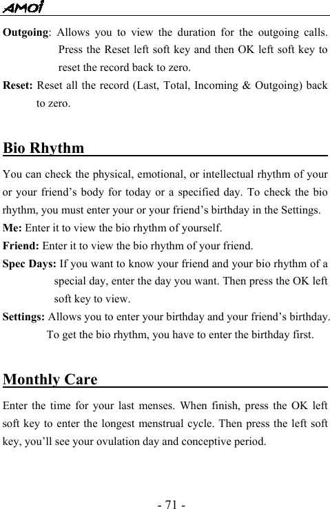  - 71 - Outgoing: Allows you to view the duration for the outgoing calls. Press the Reset left soft key and then OK left soft key to reset the record back to zero. Reset: Reset all the record (Last, Total, Incoming &amp; Outgoing) back to zero.  Bio Rhythm                                       You can check the physical, emotional, or intellectual rhythm of your or your friend&rsquo;s body for today or a specified day. To check the bio rhythm, you must enter your or your friend&rsquo;s birthday in the Settings. Me: Enter it to view the bio rhythm of yourself. Friend: Enter it to view the bio rhythm of your friend. Spec Days: If you want to know your friend and your bio rhythm of a special day, enter the day you want. Then press the OK left soft key to view.   Settings: Allows you to enter your birthday and your friend&rsquo;s birthday. To get the bio rhythm, you have to enter the birthday first.  Monthly Care                                     Enter the time for your last menses. When finish, press the OK left soft key to enter the longest menstrual cycle. Then press the left soft key, you&rsquo;ll see your ovulation day and conceptive period.       