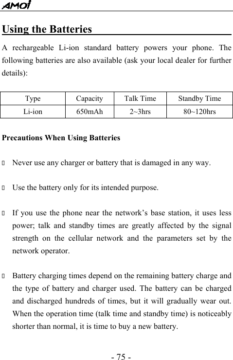 - 75 - Using the Batteries                                A rechargeable Li-ion standard battery powers your phone. The following batteries are also available (ask your local dealer for further details):  Type  Capacity  Talk Time  Standby Time Li-ion   650mAh  2~3hrs  80~120hrs  Precautions When Using Batteries   Never use any charger or battery that is damaged in any way.   Use the battery only for its intended purpose.   If you use the phone near the network&rsquo;s base station, it uses less power; talk and standby times are greatly affected by the signal strength on the cellular network and the parameters set by the network operator.   Battery charging times depend on the remaining battery charge and the type of battery and charger used. The battery can be charged and discharged hundreds of times, but it will gradually wear out. When the operation time (talk time and standby time) is noticeably shorter than normal, it is time to buy a new battery.    