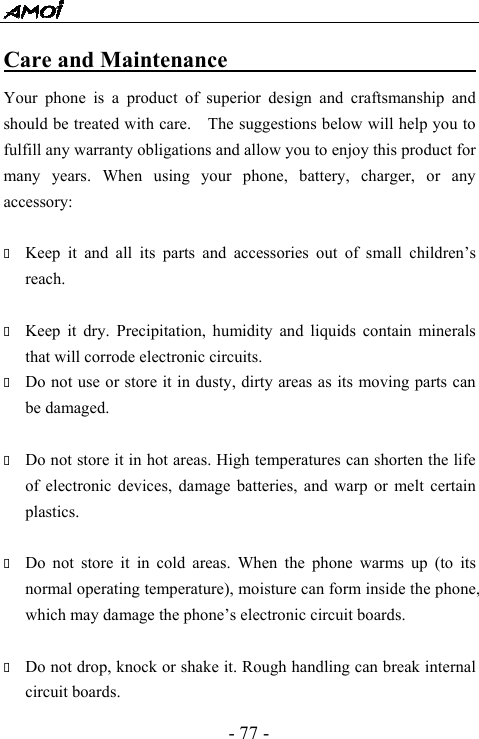  - 77 - Care and Maintenance                              Your phone is a product of superior design and craftsmanship and should be treated with care.    The suggestions below will help you to fulfill any warranty obligations and allow you to enjoy this product for many years. When using your phone, battery, charger, or any accessory:   Keep it and all its parts and accessories out of small children&rsquo;s reach.   Keep it dry. Precipitation, humidity and liquids contain minerals that will corrode electronic circuits.  Do not use or store it in dusty, dirty areas as its moving parts can be damaged.   Do not store it in hot areas. High temperatures can shorten the life of electronic devices, damage batteries, and warp or melt certain plastics.   Do not store it in cold areas. When the phone warms up (to its normal operating temperature), moisture can form inside the phone, which may damage the phone&rsquo;s electronic circuit boards.   Do not drop, knock or shake it. Rough handling can break internal circuit boards. 