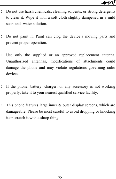  - 78 -  Do not use harsh chemicals, cleaning solvents, or strong detergents to clean it. Wipe it with a soft cloth slightly dampened in a mild soap-and- water solution.   Do not paint it. Paint can clog the device&rsquo;s moving parts and prevent proper operation.     Use only the supplied or an approved replacement antenna. Unauthorized antennas, modifications of attachments could damage the phone and may violate regulations governing radio devices.   If the phone, battery, charger, or any accessory is not working properly, take it to your nearest qualified service facility.     This phone features large inner &amp; outer display screens, which are damageable. Please be most careful to avoid dropping or knocking it or scratch it with a sharp thing.           