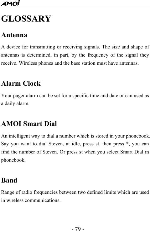  - 79 - GLOSSARY Antenna A device for transmitting or receiving signals. The size and shape of antennas is determined, in part, by the frequency of the signal they receive. Wireless phones and the base station must have antennas.  Alarm Clock  Your pager alarm can be set for a specific time and date or can used as a daily alarm.  AMOI Smart Dial An intelligent way to dial a number which is stored in your phonebook. Say you want to dial Steven, at idle, press st, then press *, you can find the number of Steven. Or press st when you select Smart Dial in phonebook.  Band Range of radio frequencies between two defined limits which are used in wireless communications.  