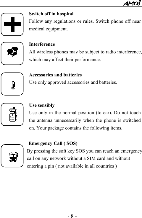  - 8 - Switch off in hospital Follow any regulations or rules. Switch phone off near medical equipment.  Interference All wireless phones may be subject to radio interference, which may affect their performance.  Accessories and batteries Use only approved accessories and batteries.   Use sensibly Use only in the normal position (to ear). Do not touch the antenna unnecessarily when the phone is switched on. Your package contains the following items.             Emergency Call ( SOS)             By pressing the soft key SOS you can reach an emergency                     call on any network without a SIM card and without                     entering a pin ( not available in all countries )      