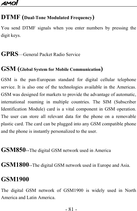  - 81 - DTMF (Dual-Tone Modulated Frequency) You send DTMF signals when you enter numbers by pressing the digit keys.  GPRS&mdash;General Packet Radio Service GSM (Global System for Mobile Communication) GSM is the pan-European standard for digital cellular telephone service. It is also one of the technologies available in the Americas. GSM was designed for markets to provide the advantage of automatic, international roaming in multiple countries. The SIM (Subscriber Identification Module) card is a vital component in GSM operation. The user can store all relevant data for the phone on a removable plastic card. The card can be plugged into any GSM compatible phone and the phone is instantly personalized to the user.  GSM850--The digital GSM network used in America GSM1800--The digital GSM network used in Europe and Asia. GSM1900 The digital GSM network of GSM1900 is widely used in North America and Latin America. 