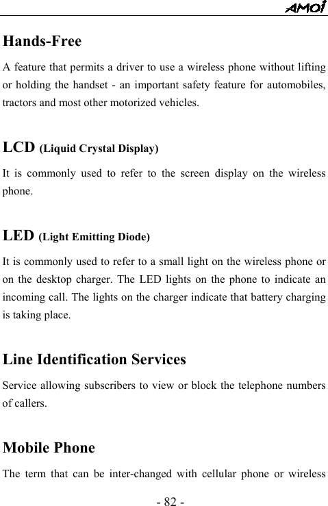  - 82 - Hands-Free A feature that permits a driver to use a wireless phone without lifting or holding the handset - an important safety feature for automobiles, tractors and most other motorized vehicles.  LCD (Liquid Crystal Display) It is commonly used to refer to the screen display on the wireless phone.  LED (Light Emitting Diode) It is commonly used to refer to a small light on the wireless phone or on the desktop charger. The LED lights on the phone to indicate an incoming call. The lights on the charger indicate that battery charging is taking place.  Line Identification Services Service allowing subscribers to view or block the telephone numbers of callers.  Mobile Phone The term that can be inter-changed with cellular phone or wireless 