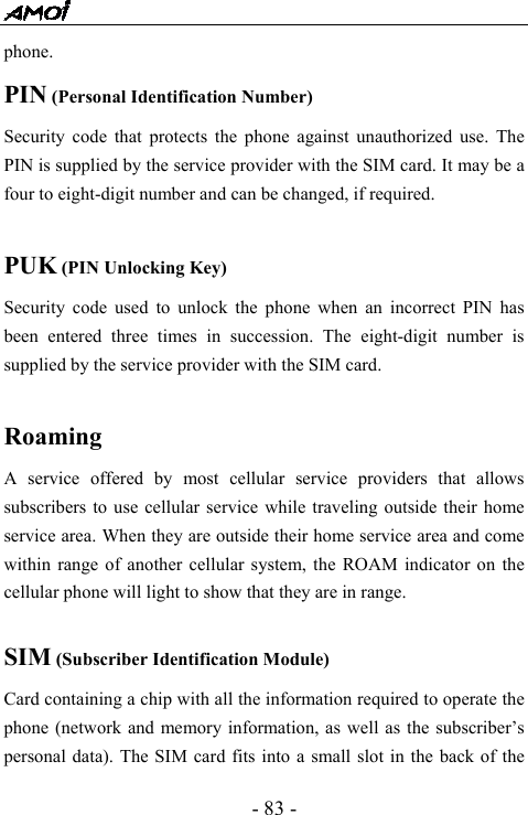  - 83 - phone. PIN (Personal Identification Number) Security code that protects the phone against unauthorized use. The PIN is supplied by the service provider with the SIM card. It may be a four to eight-digit number and can be changed, if required.  PUK (PIN Unlocking Key) Security code used to unlock the phone when an incorrect PIN has been entered three times in succession. The eight-digit number is supplied by the service provider with the SIM card.  Roaming A service offered by most cellular service providers that allows subscribers to use cellular service while traveling outside their home service area. When they are outside their home service area and come within range of another cellular system, the ROAM indicator on the cellular phone will light to show that they are in range.  SIM (Subscriber Identification Module) Card containing a chip with all the information required to operate the phone (network and memory information, as well as the subscriber&rsquo;s personal data). The SIM card fits into a small slot in the back of the 