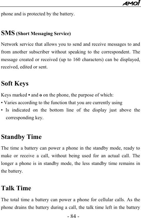  - 84 - phone and is protected by the battery.  SMS (Short Messaging Service) Network service that allows you to send and receive messages to and from another subscriber without speaking to the correspondent. The message created or received (up to 160 characters) can be displayed, received, edited or sent.  Soft Keys Keys marked &bull; and o on the phone, the purpose of which: &bull; Varies according to the function that you are currently using &bull; Is indicated on the bottom line of the display just above the corresponding key.  Standby Time The time a battery can power a phone in the standby mode, ready to make or receive a call, without being used for an actual call. The longer a phone is in standby mode, the less standby time remains in the battery.  Talk Time The total time a battery can power a phone for cellular calls. As the phone drains the battery during a call, the talk time left in the battery 