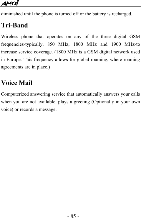  - 85 - diminished until the phone is turned off or the battery is recharged. Tri-Band  Wireless phone that operates on any of the three digital GSM frequencies-typically, 850 MHz, 1800 MHz and 1900 MHz-to increase service coverage. (1800 MHz is a GSM digital network used in Europe. This frequency allows for global roaming, where roaming agreements are in place.)  Voice Mail Computerized answering service that automatically answers your calls when you are not available, plays a greeting (Optionally in your own voice) or records a message.             