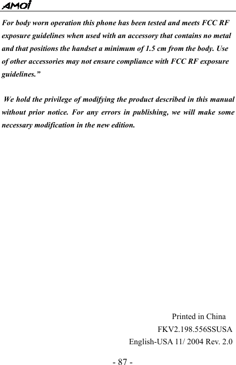  - 87 - For body worn operation this phone has been tested and meets FCC RF exposure guidelines when used with an accessory that contains no metal and that positions the handset a minimum of 1.5 cm from the body. Use of other accessories may not ensure compliance with FCC RF exposure guidelines.&rdquo;   We hold the privilege of modifying the product described in this manual without prior notice. For any errors in publishing, we will make some necessary modification in the new edition.                                                              Printed in China                                       FKV2.198.556SSUSA                                English-USA 11/ 2004 Rev. 2.0 
