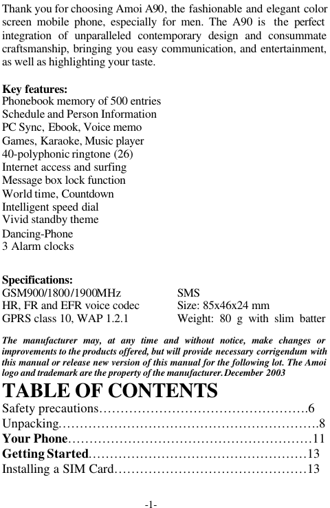 -1-Thank you for choosing Amoi A90, the fashionable and elegant colorscreen mobile phone, especially for men. The A90 is  the  perfectintegration of unparalleled contemporary design and consummatecraftsmanship, bringing you easy communication, and entertainment,as well as highlighting your taste.Key features:Phonebook memory of 500 entriesSchedule and Person InformationPC Sync, Ebook, Voice memoGames, Karaoke, Music player40-polyphonic ringtone (26)Internet access and surfingMessage box lock functionWorld time, CountdownIntelligent speed dialVivid standby themeDancing-Phone3 Alarm clocksSpecifications:GSM900/1800/1900MHzHR, FR and EFR voice codecGPRS class 10, WAP 1.2.1SMSSize: 85x46x24 mmWeight: 80 g with slim batterThe manufacturer may, at any time and without notice, make changes orimprovements to the products offered, but will provide necessary corrigendum withthis manual or release new version of this manual for the following lot. The Amoilogo and trademark are the property of the manufacturer. December 2003TABLE OF CONTENTSSafety precautions&hellip;&hellip;&hellip;&hellip;&hellip;&hellip;&hellip;&hellip;&hellip;&hellip;&hellip;&hellip;&hellip;&hellip;&hellip;&hellip;.6Unpacking&hellip;&hellip;&hellip;&hellip;&hellip;&hellip;&hellip;&hellip;&hellip;&hellip;&hellip;&hellip;&hellip;&hellip;&hellip;&hellip;&hellip;&hellip;&hellip;&hellip;.8Your Phone&hellip;&hellip;&hellip;&hellip;&hellip;&hellip;&hellip;&hellip;&hellip;&hellip;&hellip;&hellip;&hellip;&hellip;&hellip;&hellip;&hellip;&hellip;&hellip;11Getting Started&hellip;&hellip;&hellip;&hellip;&hellip;&hellip;&hellip;&hellip;&hellip;&hellip;&hellip;&hellip;&hellip;&hellip;&hellip;&hellip;&hellip;13Installing a SIM Card&hellip;&hellip;&hellip;&hellip;&hellip;&hellip;&hellip;&hellip;&hellip;&hellip;&hellip;&hellip;&hellip;&hellip;&hellip;13