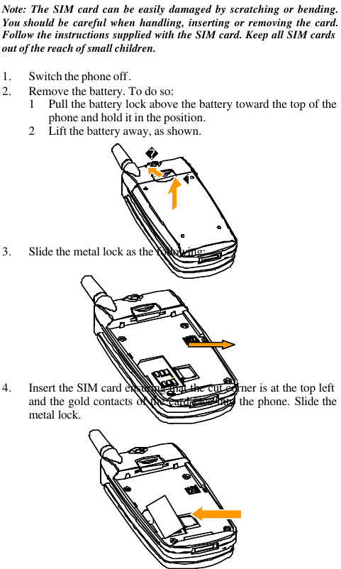 -12-Note: The SIM card can be easily damaged by scratching or bending.You should be careful when handling, inserting or removing the card.Follow the instructions supplied with the SIM card. Keep all SIM cardsout of the reach of small children.1. Switch the phone off.2. Remove the battery. To do so:1 Pull the battery lock above the battery toward the top of thephone and hold it in the position.2 Lift the battery away, as shown.3. Slide the metal lock as the following:4. Insert the SIM card ensuring that the cut corner is at the top leftand the gold contacts of the card face into the phone. Slide themetal lock.