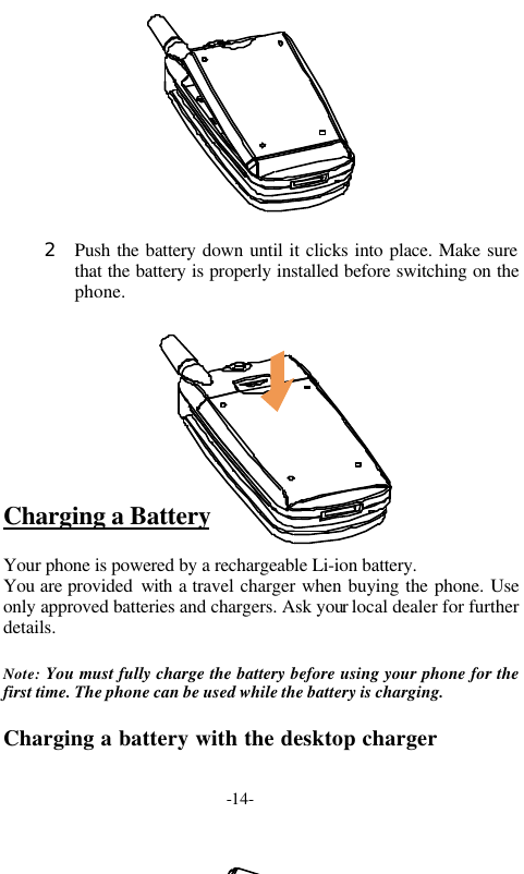 -14-2 Push the battery down until it clicks into place. Make surethat the battery is properly installed before switching on thephone.Charging a BatteryYour phone is powered by a rechargeable Li-ion battery.You are provided  with a travel charger when buying the phone. Useonly approved batteries and chargers. Ask your local dealer for furtherdetails.Note: You must fully charge the battery before using your phone for thefirst time. The phone can be used while the battery is charging.Charging a battery with the desktop charger