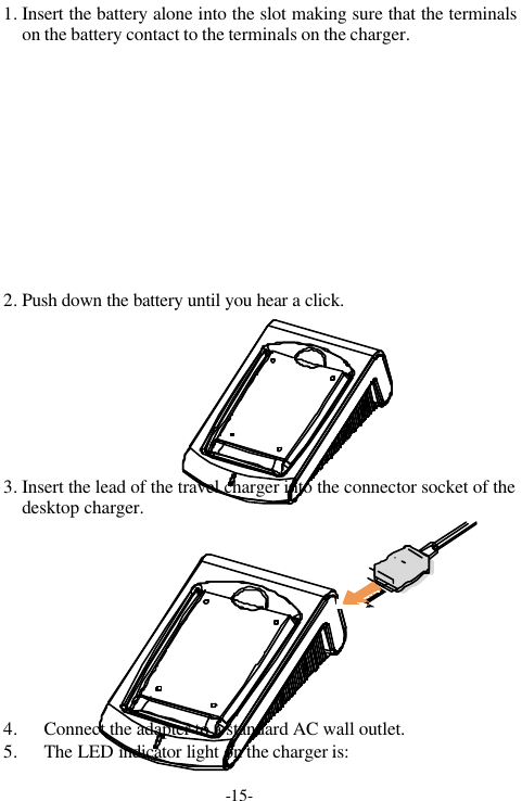 -15-1. Insert the battery alone into the slot making sure that the terminalson the battery contact to the terminals on the charger.2. Push down the battery until you hear a click.3. Insert the lead of the travel charger into the connector socket of thedesktop charger.4. Connect the adapter to a standard AC wall outlet.5. The LED indicator light on the charger is: