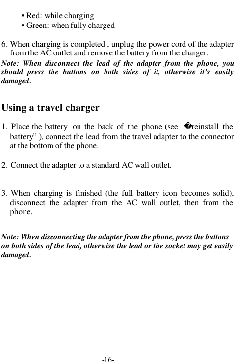 -16-&bull; Red: while charging&bull; Green: when fully charged6. When charging is completed , unplug the power cord of the adapterfrom the AC outlet and remove the battery from the charger.Note: When disconnect the lead of the adapter from the phone, youshould press the buttons on both sides of it, otherwise it&rsquo;s easilydamaged.Using a travel charger1. Place the battery  on the back of the phone (see  reinstall thebattery&rdquo; ), connect the lead from the travel adapter to the connectorat the bottom of the phone.2. Connect the adapter to a standard AC wall outlet.3. When charging is finished (the full battery icon becomes solid),disconnect the adapter from the AC wall outlet, then from thephone.Note: When disconnecting the adapter from the phone, press the buttonson both sides of the lead, otherwise the lead or the socket may get easilydamaged.