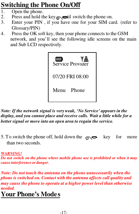 -17-Switching the Phone On/Off1. Open the phone.2. Press and hold the key      until switch the phone on.3. Enter your PIN , if you have one for your SIM card. (refer toGlossary/PIN)4. Press the OK soft key, then your phone connects to the GSMnetwork, and you&rsquo;ll see the following idle screens on the mainand Sub LCD respectively.Note: If the network signal is very weak, &lsquo;No Service&rsquo; appears in thedisplay, and you cannot place and receive calls. Wait a little while for abetter signal or move into an open area to regain the service.5. To switch the phone off, hold down the key for morethan two seconds.WARNING!Do not switch on the phone where mobile phone use is prohibited or when it maycause interference or danger.Note: Do not touch the antenna on the phone unnecessarily when thephone is switched on. Contact with the antenna affects call quality andmay cause the phone to operate at a higher power level than otherwiseneeded.Your Phone&rsquo;s ModesService Provider07/20 FRI 08:00Menu    Phone