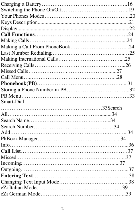 -2-Charging a Battery&hellip;&hellip;&hellip;&hellip;&hellip;&hellip;&hellip;&hellip;&hellip;&hellip;&hellip;.&hellip;&hellip;&hellip;.&hellip;..16Switching the Phone On/Off&hellip;&hellip;&hellip;&hellip;&hellip;&hellip;&hellip;&hellip;&hellip;&hellip;&hellip;&hellip;..19Your Phones Modes&hellip;&hellip;&hellip;&hellip;&hellip;&hellip;&hellip;&hellip;&hellip;&hellip;.&hellip;&hellip;&hellip;&hellip;&hellip;...20Keys Description....................................................................21Display....................................................................................22Call Functions&hellip;&hellip;&hellip;&hellip;&hellip;&hellip;&hellip;&hellip;&hellip;&hellip;&hellip;&hellip;&hellip;&hellip;&hellip;&hellip;&hellip;..24Making Calls&hellip;&hellip;&hellip;&hellip;&hellip;&hellip;&hellip;&hellip;&hellip;&hellip;&hellip;&hellip;&hellip;&hellip;&hellip;&hellip;&hellip;.....24Making a Call From PhoneBook&hellip;&hellip;&hellip;&hellip;&hellip;&hellip;&hellip;.&hellip;&hellip;&hellip;...24Last Number Redialing&hellip;&hellip;&hellip;&hellip;&hellip;&hellip;&hellip;&hellip;&hellip;&hellip;&hellip;&hellip;&hellip;...&hellip;25Making International Calls&hellip;&hellip;.&hellip;&hellip;&hellip;&hellip;&hellip;&hellip;.&hellip;&hellip;&hellip;....25Receiving Calls&hellip;&hellip;&hellip;&hellip;&hellip;&hellip;&hellip;&hellip;&hellip;&hellip;&hellip;&hellip;.&hellip;&hellip;&hellip;&hellip;...26Missed Calls&hellip;&hellip;&hellip;&hellip;&hellip;&hellip;&hellip;.&hellip;&hellip;&hellip;&hellip;&hellip;&hellip;&hellip;.........27Call Menu&hellip;..&hellip;&hellip;&hellip;&hellip;&hellip;&hellip;&hellip;.&hellip;&hellip;&hellip;&hellip;&hellip;&hellip;&hellip;&hellip;...28Phonebook(PB)&hellip;&hellip;&hellip;&hellip;&hellip;&hellip;&hellip;&hellip;&hellip;&hellip;&hellip;&hellip;&hellip;&hellip;&hellip;&hellip;....31Storing a Phone Number in PB&hellip;&hellip;&hellip;&hellip;&hellip;&hellip;&hellip;&hellip;&hellip;&hellip;&hellip;...32PB Menu&hellip;&hellip;&hellip;&hellip;&hellip;&hellip;&hellip;&hellip;&hellip;&hellip;&hellip;&hellip;&hellip;&hellip;&hellip;&hellip;&hellip;&hellip;&hellip;&hellip;.33Smart-Dial&hellip;&hellip;&hellip;&hellip;&hellip;&hellip;&hellip;&hellip;&hellip;&hellip;&hellip;&hellip;&hellip;&hellip;&hellip;&hellip;&hellip;&hellip;&hellip;33SearchAll&hellip;&hellip;.&hellip;&hellip;&hellip;&hellip;&hellip;&hellip;&hellip;&hellip;&hellip;&hellip;&hellip;&hellip;&hellip;&hellip;&hellip;.........34Search Name&hellip;&hellip;.&hellip;&hellip;&hellip;&hellip;&hellip;&hellip;&hellip;&hellip;&hellip;.&hellip;&hellip;&hellip;...34Search Number&hellip;&hellip;&hellip;&hellip;&hellip;&hellip;&hellip;&hellip;&hellip;&hellip;&hellip;.&hellip;&hellip;&hellip;...34Add&hellip;&hellip;&hellip;&hellip;&hellip;&hellip;&hellip;&hellip;&hellip;&hellip;&hellip;&hellip;&hellip;&hellip;&hellip;&hellip;&hellip;&hellip;.&hellip;&hellip;&hellip;...34PhBook Manager&hellip;&hellip;&hellip;&hellip;&hellip;&hellip;&hellip;&hellip;&hellip;&hellip;&hellip;&hellip;&hellip;.&hellip;.....34Info&hellip;&hellip;&hellip;&hellip;&hellip;&hellip;&hellip;&hellip;&hellip;&hellip;&hellip;&hellip;&hellip;&hellip;&hellip;&hellip;&hellip;&hellip;.&hellip;&hellip;&hellip;....36Call List&hellip;&hellip;&hellip;&hellip;&hellip;&hellip;&hellip;&hellip;&hellip;&hellip;&hellip;&hellip;&hellip;&hellip;&hellip;&hellip;&hellip;&hellip;&hellip;&hellip;37Missed.&hellip;&hellip;&hellip;&hellip;&hellip;&hellip;.&hellip;&hellip;&hellip;&hellip;&hellip;&hellip;&hellip;&hellip;&hellip;&hellip;&hellip;&hellip;.&hellip;...37Incoming.&hellip;&hellip;&hellip;&hellip;&hellip;&hellip;&hellip;&hellip;&hellip;&hellip;&hellip;&hellip;&hellip;&hellip;&hellip;&hellip;&hellip;.....37Outgoing&hellip;&hellip;&hellip;&hellip;&hellip;.&hellip;&hellip;&hellip;&hellip;&hellip;&hellip;&hellip;&hellip;&hellip;&hellip;&hellip;&hellip;&hellip;&hellip;....37Entering Text&hellip;&hellip;&hellip;&hellip;&hellip;&hellip;&hellip;&hellip;&hellip;&hellip;&hellip;&hellip;&hellip;&hellip;&hellip;&hellip;&hellip;&hellip;38Changing Text Input Mode&hellip;&hellip;&hellip;&hellip;&hellip;&hellip;&hellip;&hellip;&hellip;&hellip;&hellip;&hellip;....38eZi Italian Mode&hellip;&hellip;&hellip;&hellip;&hellip;&hellip;&hellip;&hellip;&hellip;&hellip;&hellip;&hellip;.&hellip;&hellip;&hellip;...39eZi German Mode&hellip;&hellip;&hellip;&hellip;&hellip;&hellip;&hellip;&hellip;&hellip;&hellip;&hellip;&hellip;.&hellip;&hellip;&hellip;...39