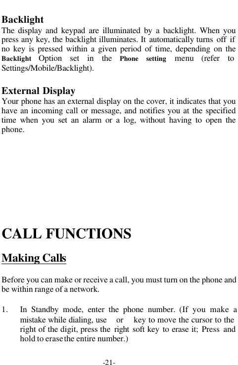 -21-BacklightThe display and keypad are illuminated by a backlight. When youpress any key, the backlight illuminates. It automatically turns off ifno key is pressed within a given period of time, depending on theBacklight  Option set in the Phone setting menu (refer toSettings/Mobile/Backlight).External DisplayYour phone has an external display on the cover, it indicates that youhave an incoming call or message, and notifies you at the specifiedtime when you set an alarm or a log, without having to open thephone.CALL FUNCTIONSMaking CallsBefore you can make or receive a call, you must turn on the phone andbe within range of a network.1. In Standby mode, enter the phone number. (If you make amistake while dialing, use  or  key to move the cursor to theright of the digit, press the  right soft key to erase it; Press andhold to erase the entire number.)