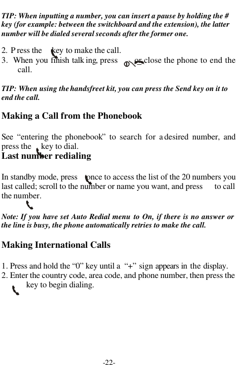 -22-TIP: When inputting a number, you can insert a pause by holding the #key (for example: between the switchboard and the extension), the latternumber will be dialed several seconds after the former one.2.  P ress the     key to make the call.3.  When you finish talk ing, press      or close the phone to end thecall.TIP: When using the handsfreet kit, you can press the Send key on it toend the call.Making a Call from the PhonebookSee  &ldquo;entering the phonebook&rdquo; to search for a desired number, andpress the     key to dial.Last number redialingIn standby mode, press    once to access the list of the 20 numbers youlast called; scroll to the number or name you want, and press      to callthe number.Note: If you have set Auto Redial menu to On, if there is no answer orthe line is busy, the phone automatically retries to make the call.Making International Calls1. Press and hold the &ldquo;0&rdquo; key until a  &ldquo;+&rdquo; sign appears in  the display.2. Enter the country code, area code, and phone number, then press thekey to begin dialing.