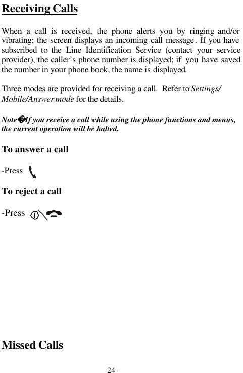 -24-Receiving CallsWhen a call is received, the phone alerts you by ringing and/orvibrating; the screen displays an incoming call message. If you havesubscribed  to  the Line Identification Service (contact your serviceprovider), the caller&rsquo;s phone number is displayed; if  you have savedthe number in your phone book, the name is displayed.Three modes are provided for receiving a call.  Refer to Settings/Mobile/Answer mode for the details.NoteIf you receive a call while using the phone functions and menus,the current operation will be halted.To answer a call-PressTo reject a call-PressMissed Calls