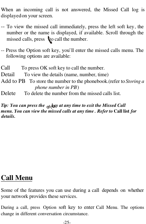 -25-When an incoming call is not answered, the Missed Call log isdisplayed on your screen.-- To view the missed call immediately, press the left soft key,  thenumber or the name is displayed, if available. Scroll through themissed calls, press    to call the number.-- Press the Option soft key, you&rsquo;ll enter the missed calls menu. Thefollowing options are available:Call        To press OK soft key to call the number.Detail       To view the details (name, number, time)Add to PB   To store the number to the phonebook.(refer to Storing aphone number in PB)Delete      To delete the number from the missed calls list.Tip: You can press the      key at any time to exit the Missed Callmenu. You can view the missed calls at any time . Refer to Call list fordetails.Call MenuSome of the features you can use during a call  depends on whetheryour network provides these services.During a call, press  Option soft key to enter Call Menu. The optionschange in different conversation circumstance.