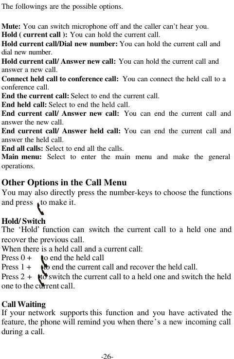 -26-The followings are the possible options.Mute: You can switch microphone off and the caller can&rsquo;t hear you.Hold ( current call ): You can hold the current call.Hold current call/Dial new number: You can hold the current call anddial new number.Hold current call/ Answer new call: You can hold the current call andanswer a new call.Connect held call to conference call:  You can connect the held call to aconference call.End the current call: Select to end the current call.End held call: Select to end the held call.End current call/ Answer new call:  You can end the current call andanswer the new call.End current call/ Answer held call: You can end the current call andanswer the held call.End all calls: Select to end all the calls.Main menu:  Select to enter the main menu and make the generaloperations.Other Options in the Call MenuYou may also directly press the number-keys to choose the functionsand press    to make it.Hold/ SwitchThe  &lsquo;Hold&rsquo; function can  switch the current call to a held one andrecover the previous call.When there is a held call and a current call:Press 0 +     to end the held callPress 1 +      to end the current call and recover the held call.Press 2 +    to switch the current call to a held one and switch the heldone to the current call.Call WaitingIf your network  supports this function and you have activated thefeature, the phone will remind you when there&rsquo;s a new incoming callduring a call.    
