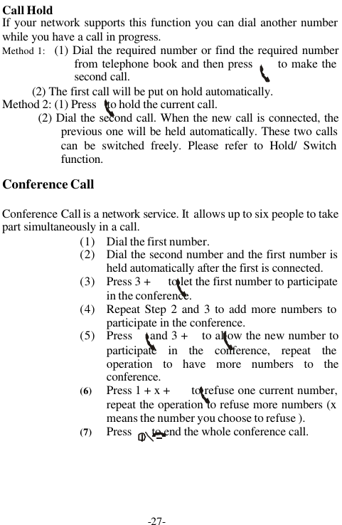 -27-Call HoldIf your network supports this function you can dial another numberwhile you have a call in progress.Method 1:   (1) Dial the required number or find the required numberfrom telephone book and then press      to make thesecond call.          (2) The first call will be put on hold automatically.Method 2: (1) Press    to hold the current call.         (2) Dial the second call. When the new call is connected, theprevious one will be held automatically. These two callscan be switched freely. Please refer to Hold/ Switchfunction.      Conference CallConference Call is a network service. It  allows up to six people to takepart simultaneously in a call.(1) Dial the first number.(2) Dial the second number and the first number isheld automatically after the first is connected.(3) Press 3 +      to let the first number to participatein the conference.(4) Repeat Step 2 and 3 to add more numbers toparticipate in the conference.(5) Press     and 3 +    to allow the new number toparticipate in the conference, repeat theoperation to have more numbers to theconference.(6) Press 1 + x +      to refuse one current number,repeat the operation to refuse more numbers (xmeans the number you choose to refuse ).(7) Press       to end the whole conference call.