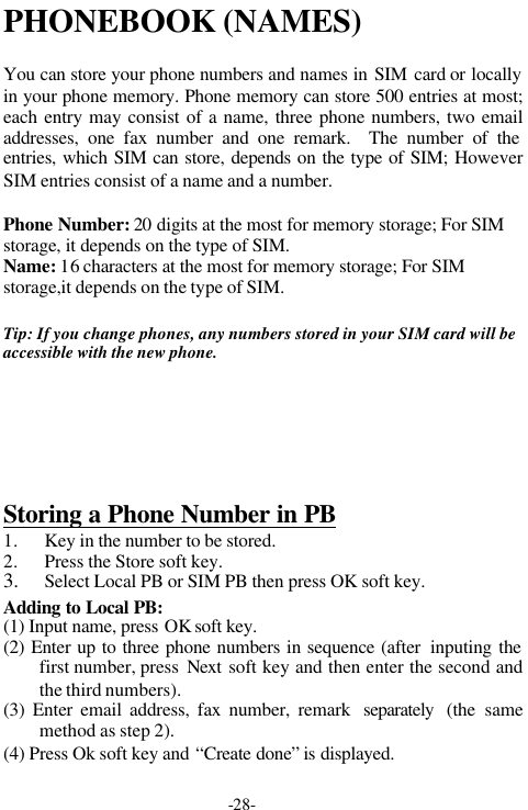 -28-PHONEBOOK (NAMES)You can store your phone numbers and names in SIM card or locallyin your phone memory. Phone memory can store 500 entries at most;each entry may consist of a name, three phone numbers, two emailaddresses, one fax number and one remark.  The number of theentries, which SIM can store, depends on the type of SIM; HoweverSIM entries consist of a name and a number.Phone Number: 20 digits at the most for memory storage; For SIMstorage, it depends on the type of SIM.Name: 16 characters at the most for memory storage; For SIMstorage,it depends on the type of SIM.Tip: If you change phones, any numbers stored in your SIM card will beaccessible with the new phone.Storing a Phone Number in PB1. Key in the number to be stored.2. Press the Store soft key.3. Select Local PB or SIM PB then press OK soft key.Adding to Local PB:(1) Input name, press OK soft key.   (2) Enter up to three phone numbers in sequence (after  inputing thefirst number, press  Next soft key and then enter the second andthe third numbers).(3) Enter email address, fax number, remark  separately  (the samemethod as step 2).(4) Press Ok soft key and &ldquo;Create done&rdquo; is displayed.