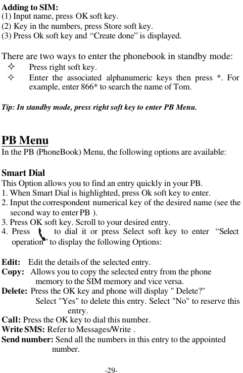 -29-Adding to SIM:(1) Input name, press OK soft key.(2) Key in the numbers, press Store soft key.(3) Press Ok soft key and &ldquo;Create done&rdquo; is displayed.There are two ways to enter the phonebook in standby mode:&sup2; Press right soft key.&sup2; Enter the associated alphanumeric keys then press *. Forexample, enter 866* to search the name of Tom.Tip: In standby mode, press right soft key to enter PB Menu.PB MenuIn the PB (PhoneBook) Menu, the following options are available:Smart DialThis Option allows you to find an entry quickly in your PB.1. When Smart Dial is highlighted, press Ok soft key to enter.2. Input the correspondent numerical key of the desired name (see thesecond way to enter PB ).3. Press OK soft key. Scroll to your desired entry.4. Press      to dial it or press Select soft key to enter  &ldquo;Selectoperation&rdquo; to display the following Options:Edit:    Edit the details of the selected entry.Copy:   Allows you to copy the selected entry from the phonememory to the SIM memory and vice versa.Delete:  Press the OK key and phone will display " Delete?"Select "Yes" to delete this entry. Select "No" to reserve thisentry.Call:  Press the OK key to dial this number.Write SMS: Refer to Messages/Write .Send number: Send all the numbers in this entry to the appointednumber.