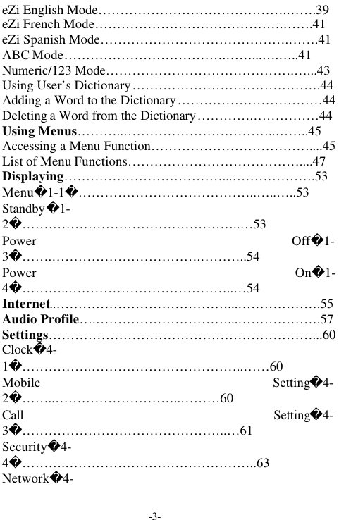 -3-eZi English Mode&hellip;&hellip;&hellip;&hellip;&hellip;&hellip;&hellip;&hellip;&hellip;&hellip;&hellip;&hellip;&hellip;&hellip;.&hellip;&hellip;.39eZi French Mode&hellip;&hellip;&hellip;&hellip;&hellip;&hellip;&hellip;&hellip;&hellip;&hellip;&hellip;&hellip;&hellip;&hellip;.&hellip;&hellip;.41eZi Spanish Mode&hellip;&hellip;&hellip;&hellip;&hellip;&hellip;&hellip;&hellip;&hellip;&hellip;&hellip;&hellip;&hellip;&hellip;.&hellip;&hellip;.41ABC Mode&hellip;&hellip;&hellip;&hellip;&hellip;&hellip;&hellip;&hellip;&hellip;&hellip;&hellip;&hellip;.&hellip;&hellip;...&hellip;.&hellip;..41Numeric/123 Mode&hellip;&hellip;&hellip;&hellip;&hellip;&hellip;&hellip;&hellip;&hellip;&hellip;&hellip;&hellip;&hellip;&hellip;.&hellip;...43Using User&rsquo;s Dictionary&hellip;&hellip;&hellip;&hellip;&hellip;&hellip;&hellip;&hellip;&hellip;&hellip;&hellip;&hellip;&hellip;&hellip;.44Adding a Word to the Dictionary&hellip;&hellip;&hellip;&hellip;&hellip;&hellip;&hellip;&hellip;&hellip;&hellip;&hellip;44Deleting a Word from the Dictionary&hellip;&hellip;&hellip;&hellip;.&hellip;&hellip;&hellip;&hellip;&hellip;44Using Menus&hellip;&hellip;&hellip;..&hellip;&hellip;&hellip;&hellip;&hellip;&hellip;&hellip;&hellip;&hellip;&hellip;&hellip;..&hellip;&hellip;..45Accessing a Menu Function&hellip;&hellip;&hellip;&hellip;&hellip;&hellip;&hellip;&hellip;&hellip;&hellip;&hellip;&hellip;....45List of Menu Functions&hellip;&hellip;&hellip;&hellip;&hellip;&hellip;&hellip;&hellip;&hellip;&hellip;&hellip;&hellip;&hellip;....47Displaying&hellip;&hellip;&hellip;&hellip;&hellip;&hellip;&hellip;&hellip;&hellip;&hellip;&hellip;&hellip;...&hellip;&hellip;&hellip;&hellip;&hellip;&hellip;.53Menu1-1&hellip;&hellip;&hellip;&hellip;&hellip;&hellip;&hellip;&hellip;&hellip;&hellip;&hellip;&hellip;&hellip;..&hellip;..&hellip;..53Standby1-2&hellip;&hellip;&hellip;&hellip;&hellip;&hellip;&hellip;&hellip;&hellip;&hellip;&hellip;&hellip;&hellip;&hellip;&hellip;&hellip;..&hellip;53Power Off1-3&hellip;&hellip;.&hellip;&hellip;&hellip;&hellip;&hellip;&hellip;&hellip;&hellip;&hellip;&hellip;&hellip;.&hellip;&hellip;&hellip;..54Power On1-4&hellip;&hellip;&hellip;..&hellip;&hellip;&hellip;&hellip;&hellip;&hellip;&hellip;&hellip;&hellip;&hellip;&hellip;&hellip;..&hellip;54Internet..&hellip;&hellip;&hellip;&hellip;&hellip;&hellip;&hellip;&hellip;&hellip;&hellip;&hellip;&hellip;&hellip;...&hellip;&hellip;&hellip;&hellip;&hellip;&hellip;.55Audio Profile&hellip;.&hellip;&hellip;&hellip;&hellip;&hellip;&hellip;&hellip;&hellip;&hellip;&hellip;...&hellip;&hellip;&hellip;&hellip;&hellip;&hellip;.57Settings&hellip;&hellip;&hellip;&hellip;&hellip;&hellip;&hellip;&hellip;&hellip;&hellip;&hellip;&hellip;&hellip;&hellip;&hellip;&hellip;&hellip;&hellip;&hellip;&hellip;...60Clock4-1&hellip;&hellip;&hellip;&hellip;&hellip;.&hellip;&hellip;&hellip;&hellip;&hellip;&hellip;&hellip;&hellip;&hellip;&hellip;&hellip;..&hellip;&hellip;60Mobile Setting4-2&hellip;&hellip;..&hellip;&hellip;&hellip;&hellip;&hellip;&hellip;&hellip;&hellip;&hellip;..&hellip;&hellip;&hellip;60Call Setting4-3&hellip;&hellip;&hellip;&hellip;&hellip;&hellip;&hellip;&hellip;&hellip;&hellip;&hellip;&hellip;&hellip;&hellip;&hellip;..&hellip;61Security4-4&hellip;&hellip;&hellip;.&hellip;&hellip;&hellip;&hellip;&hellip;&hellip;&hellip;&hellip;&hellip;&hellip;&hellip;&hellip;&hellip;&hellip;..63Network4-
