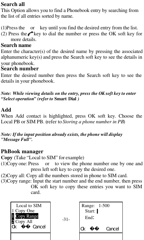 -31-Search allThis Option allows you to find a Phonebook entry by searching fromthe list of all entries sorted by name.(1)Press the  or  key until you find the desired entry from the list.(2) Press the    key to dial the number or press the OK soft key formore details.Search nameEnter the character(s) of the desired  name by pressing the associatedalphanumeric key(s) and press the Search soft key to see the details inyour phonebook.Search numberEnter the desired number then press the Search soft key to see thedetails in your phonebook.Note: While viewing details on the entry, press the OK soft key to enter&ldquo;Select operation&rdquo; (refer to Smart Dial )AddWhen Add contact is highlighted, press OK soft key. Choose theLocal PB or SIM PB. (refer to Storing a phone number in PB)Note: If the input position already exists, the phone will display"Message Full".PhBook managerCopy (Take &ldquo;Local to SIM&rdquo; for example)(1)Copy one: Press   or  to view the phone number one by one andpress left soft key to copy the desired one.(2)Copy all: Copy all the numbers stored in phone to SIM card.(3)Copy range: Input the start number and the end number, then pressOK soft key to copy these entries you want to SIMcard.Local to SIM1 Copy One1 Copy Range2 Copy AllＯｋ　　　Ｃａｎｃｅｌ Range:   1-500Start: ｜｜End：Ｏｋ　　　　　Ｃａｎｃｅｌ