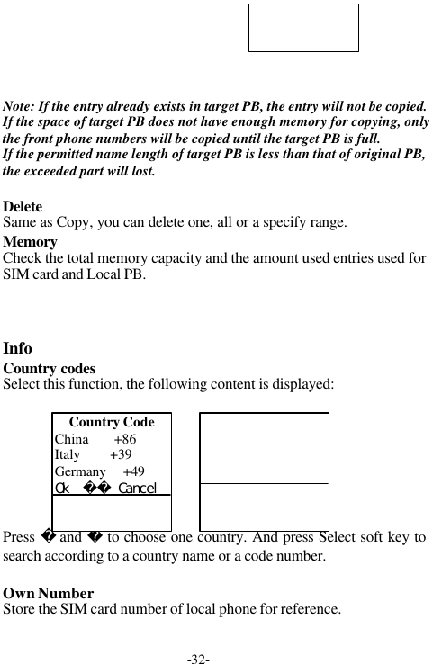 -32-Note: If the entry already exists in target PB, the entry will not be copied.If the space of target PB does not have enough memory for copying, onlythe front phone numbers will be copied until the target PB is full.If the permitted name length of target PB is less than that of original PB,the exceeded part will lost.DeleteSame as Copy, you can delete one, all or a specify range.MemoryCheck the total memory capacity and the amount used entries used forSIM card and Local PB.InfoCountry codesSelect this function, the following content is displayed:Press  and  to choose one country. And press Select soft key tosearch according to a country name or a code number.Own NumberStore the SIM card number of local phone for reference.Country CodeChina       +86Italy        +39Germany    +49Ｏｋ　　　Ｃａｎｃｅｌ