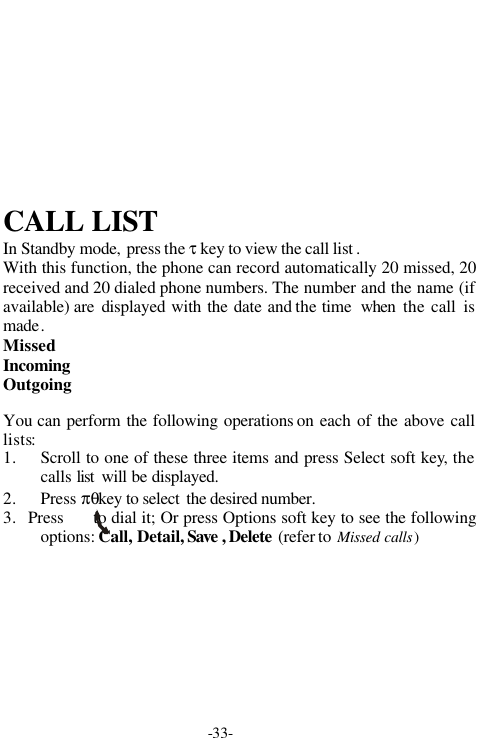 -33-CALL LISTIn Standby mode, press the &tau; key to view the call list .With this function, the phone can record automatically 20 missed, 20received and 20 dialed phone numbers. The number and the name (ifavailable) are  displayed with the date and the time  when the call ismade.MissedIncomingOutgoingYou can perform the following operations on each of the above calllists:1. Scroll to one of these three items and press Select soft key, thecalls list  will be displayed.2. Press &pi;&theta;key to select  the desired number.3.   Press      to dial it; Or press Options soft key to see the followingoptions: Call, Detail, Save , Delete  (refer to Missed calls)