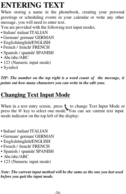 -34-ENTERING TEXTWhen storing a name in the phonebook, creating your personalgreetings or scheduling events in your calendar or write any othermessage, you will need to enter text.You are provided with the following text input modes.&bull; Italian/ italian/ ITALIAN&bull; German/ german/ GERMAN&bull; English/english/ENGLISH&bull; French / french/ FRENCH&bull; Spanish / spanish/ SPANISH&bull; Abc/abc/ABC&bull; 123 (Numeric input mode)&bull; Symbol  TIP: The number on the top right is a word count of  the message, itpoints out how many characters you can write in the edit zone.Changing Text Input ModeWhen in a text entry screen,  press     to change Text Input Mode orpress the @ key to select one mode. You can see current text inputmode indicator on the top left of the display:&bull; Italian/ italian/ ITALIAN&bull; German/ german/ GERMAN&bull; English/english/ENGLISH&bull; French / french/ FRENCH&bull; Spanish / spanish/ SPANISH&bull; Abc/abc/ABC&bull; 123 (Numeric input mode)Note: The current input method will be the same as the one you last usedbefore you quit the input mode.