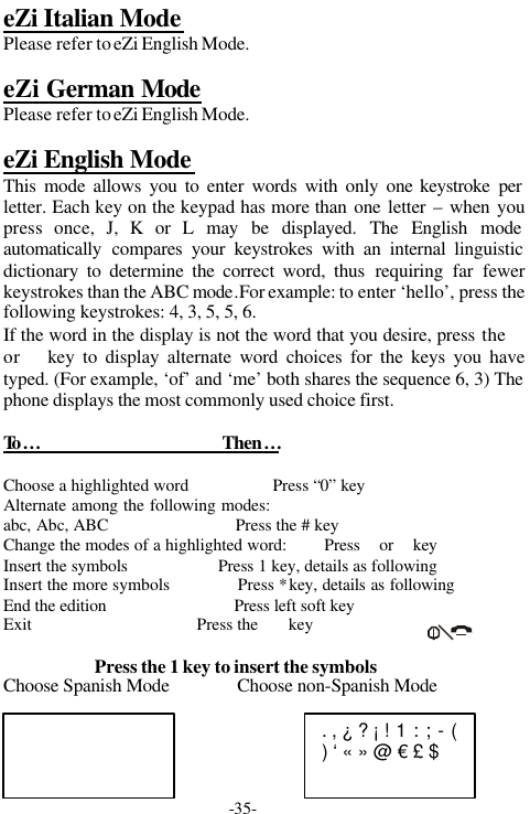-35-eZi Italian ModePlease refer to eZi English Mode.eZi German ModePlease refer to eZi English Mode.eZi English ModeThis mode allows you to enter words with only one keystroke perletter. Each key on the keypad has more than one letter &ndash; when youpress once, J, K or L may be displayed. The English modeautomatically  compares your keystrokes with an internal linguisticdictionary to determine the correct word, thus requiring far fewerkeystrokes than the ABC mode.For example: to enter &lsquo;hello&rsquo;, press thefollowing keystrokes: 4, 3, 5, 5, 6.If the word in the display is not the word that you desire, press the or  key to display alternate word choices for the keys you havetyped. (For example, &lsquo;of&rsquo; and &lsquo;me&rsquo; both shares the sequence 6, 3) Thephone displays the most commonly used choice first.To &hellip;                                       Then&hellip;Choose a highlighted word                   Press &ldquo;0&rdquo; keyAlternate among the following modes:abc, Abc, ABC                             Press the # keyChange the modes of a highlighted word:        Press  or  keyInsert the symbols                    Press 1 key, details as followingInsert the more symbols               Press * key, details as followingEnd the edition                             Press left soft keyExit                                      Press the       keyPress the 1 key to insert the symbolsChoose Spanish Mode               Choose non-Spanish Mode. , &iquest; ? &iexcl; ! 1 : ; - () &lsquo; &laquo; &raquo; @ &euro; &pound; $ 