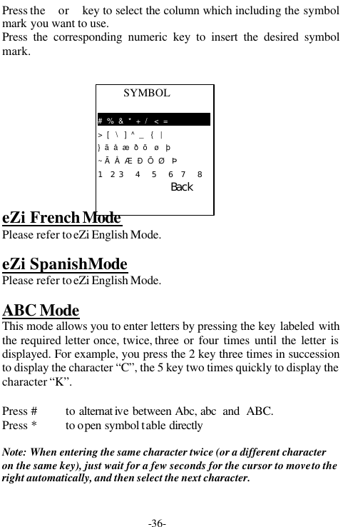 -36-SYMBOL#  %  &amp;  *  +  /   <  =>  [   \   ]  ^  _   {   |}  &atilde;  &aring;  &aelig;  &eth;  &otilde;   &oslash;   &thorn;~ &Atilde;  &Aring;  &AElig;  &ETH;  &Otilde;  &Oslash;   &THORN;１　　２　３　　　４　　　５　　　６　　７　　　８　　　ＢａｃｋPress the  or  key to select the column which including the symbolmark you want to use.Press the corresponding numeric key to insert the desired symbolmark.eZi French ModePlease refer to eZi English Mode.eZi Spanish ModePlease refer to eZi English Mode.ABC ModeThis mode allows you to enter letters by pressing the key labeled withthe required letter once, twice, three or four times until the letter isdisplayed. For example, you press the 2 key three times in successionto display the character &ldquo;C&rdquo;, the 5 key two times quickly to display thecharacter &ldquo;K&rdquo;.Press #to alternat ive between Abc, abc  and  ABC.Press * to open symbol table directlyNote: When entering the same character twice (or a different characteron the same key), just wait for a few seconds for the cursor to move to theright automatically, and then select the next character.