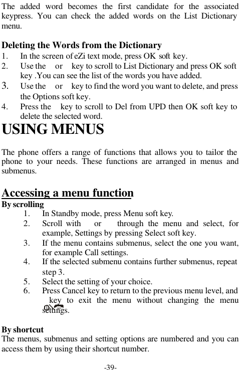 -39-The added word becomes the first candidate for the associatedkeypress. You can check the added words on the List Dictionarymenu.Deleting the Words from the Dictionary1. In the screen of eZi text mode, press OK soft  key.2. Use the  or  key to scroll to List Dictionary and press OK softkey .You can see the list of the words you have added.3. Use the  or  key to find the word you want to delete, and pressthe Options soft key.4. Press the  key to scroll to Del from UPD then OK soft key todelete the selected word.USING MENUSThe phone offers a range of functions that allows you to tailor thephone to your needs. These functions are arranged in menus andsubmenus.Accessing a menu functionBy scrolling1. In Standby mode, press Menu soft key.2. Scroll with   or   through the menu and select, forexample, Settings by pressing Select soft key.3. If the menu contains submenus, select the one you want,for example Call settings.4. If the selected submenu contains further submenus, repeatstep 3.5. Select the setting of your choice.6. Press Cancel key to return to the previous menu level, and           key to exit the menu without changing the menusettings.By shortcutThe menus, submenus and setting options are numbered and you canaccess them by using their shortcut number.